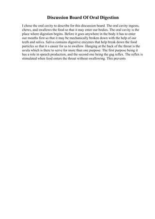 Discussion Board Of Oral Digestion
I chose the oral cavity to describe for this discussion board. The oral cavity ingests,
chews, and swallows the food so that it may enter our bodies. The oral cavity is the
place where digestion begins. Before it goes anywhere in the body it has to enter
our mouths first so that it may be mechanically broken down with the help of our
teeth and saliva. Saliva contains digestive enzymes that help break down the food
particles so that it s easier for us to swallow. Hanging at the back of the throat is the
uvula which is there to serve for more than one purpose. The first purpose being it
has a role in speech production, and the second one being the gag reflex. The reflex is
stimulated when food enters the throat without swallowing. This prevents
 