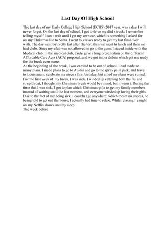 Last Day Of High School
The last day of my Early College High School (ECHS) 2017 year, was a day I will
never forget. On the last day of school, I got to drive my dad s truck; I remember
telling myself I can t wait until I get my own car, which is something I asked for
on my Christmas list to Santa. I went to classes ready to get my last final over
with. The day went by pretty fast after the test, then we went to lunch and then we
had clubs. Since my club was not allowed to go to the gym, I stayed inside with the
Medical club. In the medical club, Cody gave a long presentation on the different
Affordable Care Acts (ACA) proposal, and we got into a debate which got me ready
for the break even more.
At the beginning of the break, I was excited to be out of school, I had made so
many plans. I made plans to go to Austin and go to the spray paint park, and travel
to Louisiana to celebrate my niece s first birthday, but all of my plans were ruined.
For the first week of my break, I was sick. I winded up catching both the flu and
strep throat, I thought my Christmas break would be ruined, but it wasn t. During the
time that I was sick, I got to plan which Christmas gifts to get my family members
instead of waiting until the last moment, and everyone winded up loving their gifts.
Due to the fact of me being sick, I couldn t go anywhere; which meant no chores, no
being told to get out the house; I actually had time to relax. While relaxing I caught
on my Netflix shows and my sleep.
The week before
 