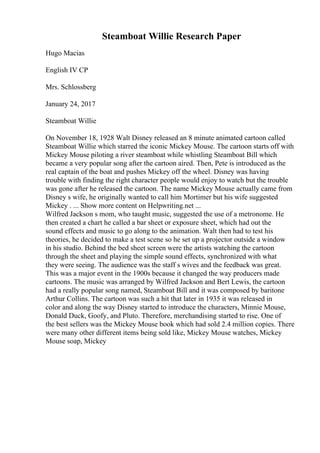 Steamboat Willie Research Paper
Hugo Macias
English IV CP
Mrs. Schlossberg
January 24, 2017
Steamboat Willie
On November 18, 1928 Walt Disney released an 8 minute animated cartoon called
Steamboat Willie which starred the iconic Mickey Mouse. The cartoon starts off with
Mickey Mouse piloting a river steamboat while whistling Steamboat Bill which
became a very popular song after the cartoon aired. Then, Pete is introduced as the
real captain of the boat and pushes Mickey off the wheel. Disney was having
trouble with finding the right character people would enjoy to watch but the trouble
was gone after he released the cartoon. The name Mickey Mouse actually came from
Disney s wife, he originally wanted to call him Mortimer but his wife suggested
Mickey . ... Show more content on Helpwriting.net ...
Wilfred Jackson s mom, who taught music, suggested the use of a metronome. He
then created a chart he called a bar sheet or exposure sheet, which had out the
sound effects and music to go along to the animation. Walt then had to test his
theories, he decided to make a test scene so he set up a projector outside a window
in his studio. Behind the bed sheet screen were the artists watching the cartoon
through the sheet and playing the simple sound effects, synchronized with what
they were seeing. The audience was the staff s wives and the feedback was great.
This was a major event in the 1900s because it changed the way producers made
cartoons. The music was arranged by Wilfred Jackson and Bert Lewis, the cartoon
had a really popular song named, Steamboat Bill and it was composed by baritone
Arthur Collins. The cartoon was such a hit that later in 1935 it was released in
color and along the way Disney started to introduce the characters, Minnie Mouse,
Donald Duck, Goofy, and Pluto. Therefore, merchandising started to rise. One of
the best sellers was the Mickey Mouse book which had sold 2.4 million copies. There
were many other different items being sold like, Mickey Mouse watches, Mickey
Mouse soap, Mickey
 