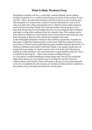 What Is Body Workout Essay
Something everybody will love: a total body workout anybody can do without
needing to stand up. It is a workout with training you can do in the comfort of your
own Pj s. There s an entire burn and bum work but at least you can avoid the gym.
This discipline is a workout that is effective but also structured in a way to fit in
with your daily life so that couch potatoes have a little less stress when eating too
much and not exercising. People who work and students who do projects sit at
their desk all day long so to be healthy they have to overcomplicate their schedules
and make it a drag when working all day isn t already tiring. This workout can be
done wherever whenever to just workout some of your muscles and maybe get your
heart rate going in between work and having a breather from tasks.
I want with people doing this workout to have realistic expectations, if people set
their goals to high they might just throw in the towel. With this workout the aim is
not to have a Victoria secret model body but gain a healthier lifestyle than before. To
build up confidence and comfort within their bodies. Lazy people usually have no
energy but to get energy we need to exercise a bit, so if at the end of the process
getting up in the morning is a bit easier than that is a goal defiantly achieved. This is
a workout for the long run ... Show more content on Helpwriting.net ...
As a lay person I needed something to bring energy back into my life seeing that
High school drains you, also wanted to give my body the care tht it deserves
without trying to hurt myself. I know that going to the gym is time consuming and
a trier for e to suddenly be self conscious so I needed a workout which I could do in
the comfort of my own home and which fits into my daily
 