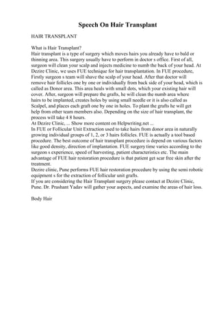 Speech On Hair Transplant
HAIR TRANSPLANT
What is Hair Transplant?
Hair transplant is a type of surgery which moves hairs you already have to bald or
thinning area. This surgery usually have to perform in doctor s office. First of all,
surgeon will clean your scalp and injects medicine to numb the back of your head. At
Dezire Clinic, we uses FUE technique for hair transplantation. In FUE procedure,
Firstly surgeon s team will shave the scalp of your head. After that doctor will
remove hair follicles one by one or individually from back side of your head, which is
called as Donor area. This area heals with small dots, which your existing hair will
cover. After, surgeon will prepare the grafts, he will clean the numb area where
hairs to be implanted, creates holes by using small needle or it is also called as
Scalpel, and places each graft one by one in holes. To plant the grafts he will get
help from other team members also. Depending on the size of hair transplant, the
process will take 4 8 hours.
At Dezire Clinic, ... Show more content on Helpwriting.net ...
In FUE or Follicular Unit Extraction used to take hairs from donor area in naturally
growing individual groups of 1, 2, or 3 hairs follicles. FUE is actually a tool based
procedure. The best outcome of hair transplant procedure is depend on various factors
like good density, direction of implantation. FUE surgery time varies according to the
surgeon s experience, speed of harvesting, patient characteristics etc. The main
advantage of FUE hair restoration procedure is that patient get scar free skin after the
treatment.
Dezire clinic, Pune performs FUE hair restoration procedure by using the semi robotic
equipment s for the extraction of follicular unit grafts.
If you are considering the Hair Transplant surgery please contact at Dezire Clinic,
Pune. Dr. Prashant Yadav will gather your aspects, and examine the areas of hair loss.
Body Hair
 