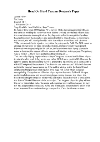 Head On Head Trauma Research Paper
Alissa Foley
Mr.Hasty
English III H
2 November 2015
Stop Head On Head Collision; Stop Trauma
In June of 2012 over 2,000 retired NFL players filed a lawsuit against the NFL on
the terms of blurring the science of brain trauma (Foster). The retired athletes sued
the association due to complications they began to suffer from repetitive head on
head collisions in their practices and games that led to brain trauma. In response to
the lawsuit, the NFL manipulated its rules but athletes are still at a risk of severe
TBIs, or traumatic brain injuries, every time they step on the field. The NFL needs to
enforce stricter fouls for head on head collisions, more preventative equipment,
improved coaching techniques for tackles, and educational head injury courses in
order to decrease the amount of brain trauma and fatalities in the players. The primary
way to restrict ... Show more content on Helpwriting.net ...
This rule only slightly improved the safety of the game because it still allows players
to attack head to head if they are in a so called ВЁdefensive positionВЁ. How are the
referees able to determine if the player is prepared to be abruptly hit in the head by a
6Вґ3ВЁ 260 pound linebacker or if he deserves one more second? Elizabeth Smoots
defines the cause of a concussion as, ВЁa sudden, violent jolt to the brainВЁ and
emphasizes that previous head injuries are a huge risk factor which increases
susceptibility. Every time an offensive player sprints down the field with his eyes
on the touchdown zone and an opposing player coming towards him plows him
head first it abruptly stops his entire body and inertia causes his brain to smash into
the front of his skull because of the severe jolt. This happens play after play without
the player being taken out of the game and examined so even though every hit may
not be a diagnosable concussion, by the end of the game the cumulative effect of all
those hits could leave serious damage compared to if was the first occurrence
 