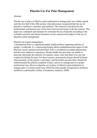 Placebo Use For Pain Management
Abstract
Placebo use in place of effective pain medication to manage pain was widely spread,
until the first half of the 20th century when physicians recognized that the use of
placebo is ineffective, harmful, and unethical. This formed a real threat for the
professionals and become one of the most controversial issues in the last century. This
paper set a statement and rationale for eliminate the use of placebo according to the
available scientific and ethical literatures on the controversial subject of the use of
placebo in pain management.
Placebo use in pain management
1.Introduction Pain is a significant public health problem impacting millions of
people s worldwide. It s a distressing feeling affects multidimensional aspect of life;
physical, social, spiritual and emotional. Pain is considered a complex phenomena
and the most subjective experience. Mostly health care providers are unable to
precisely determine the intensity of a patient s pain; since that there is no any test
or physical finding for pain. For these reasons, assessments of pain should be based
when possible, on the patient s self report, and the health care providers should not
underestimated the patient complaint of pain, and try to manage pain in a proper
professional way. However placebo use in place of effective pain medication to
manage pain is a controversial issue which has been greatly recognized as unethical,
ineffective, and harmful. (Zalon, Constantino, Andrews, 2008)
 