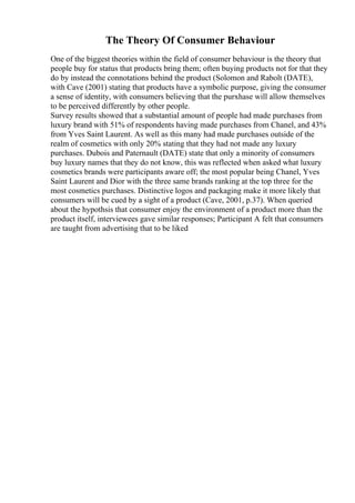 The Theory Of Consumer Behaviour
One of the biggest theories within the field of consumer behaviour is the theory that
people buy for status that products bring them; often buying products not for that they
do by instead the connotations behind the product (Solomon and Rabolt (DATE),
with Cave (2001) stating that products have a symbolic purpose, giving the consumer
a sense of identity, with consumers believing that the purxhase will allow themselves
to be perceived differently by other people.
Survey results showed that a substantial amount of people had made purchases from
luxury brand with 51% of respondents having made purchases from Chanel, and 43%
from Yves Saint Laurent. As well as this many had made purchases outside of the
realm of cosmetics with only 20% stating that they had not made any luxury
purchases. Dubois and Paternault (DATE) state that only a minority of consumers
buy luxury names that they do not know, this was reflected when asked what luxury
cosmetics brands were participants aware off; the most popular being Chanel, Yves
Saint Laurent and Dior with the three same brands ranking at the top three for the
most cosmetics purchases. Distinctive logos and packaging make it more likely that
consumers will be cued by a sight of a product (Cave, 2001, p.37). When queried
about the hypothsis that consumer enjoy the environment of a product more than the
product itself, interviewees gave similar responses; Participant A felt that consumers
are taught from advertising that to be liked
 