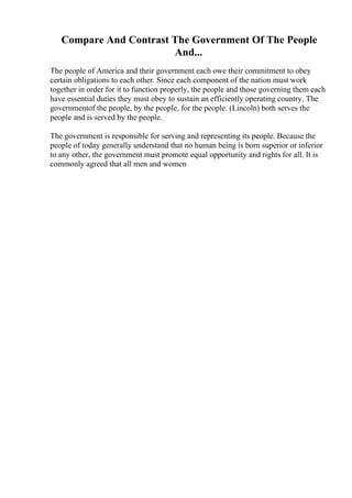 Compare And Contrast The Government Of The People
And...
The people of America and their government each owe their commitment to obey
certain obligations to each other. Since each component of the nation must work
together in order for it to function properly, the people and those governing them each
have essential duties they must obey to sustain an efficiently operating country. The
governmentof the people, by the people, for the people. (Lincoln) both serves the
people and is served by the people.
The government is responsible for serving and representing its people. Because the
people of today generally understand that no human being is born superior or inferior
to any other, the government must promote equal opportunity and rights for all. It is
commonly agreed that all men and women
 