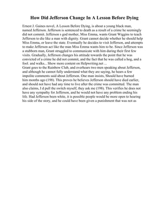 How Did Jefferson Change In A Lesson Before Dying
Ernest J. Gaines novel, A Lesson Before Dying, is about a young black man,
named Jefferson. Jefferson is sentenced to death as a result of a crime he seemingly
did not commit. Jefferson s god mother, Miss Emma, wants Grant Wiggins to teach
Jefferson to die like a man with dignity. Grant cannot decide whether he should help
Miss Emma, or leave the state. Eventually he decides to visit Jefferson, and attempts
to make Jefferson act like the man Miss Emma wants him to be. Since Jefferson was
a stubborn man, Grant struggled to communicate with him during their first few
visits. Gradually, Jefferson changes his attitude towards the point that he was
convicted of a crime he did not commit, and the fact that he was called a hog, and a
fool. and walks... Show more content on Helpwriting.net ...
Grant goes to the Rainbow Club, and overhears two men speaking about Jefferson,
and although he cannot fully understand what they are saying, he hears a few
impolite comments said about Jefferson. One man insists, Should have burned
him months ago (198). This proves he believes Jefferson should have died earlier,
and should not have had any time to live after the crime was committed. The man
also claims, I d pull the switch myself, they ask me (198). This verifies he does not
have any sympathy for Jefferson, and he would not have any problem ending his
life. Had Jefferson been white, it is possible people would be more open to hearing
his side of the story, and he could have been given a punishment that was not as
 