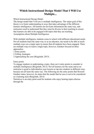 Which Instructional Design Model That I Will Use
Multiple...
Which Instructional Design Model
The design model that I will use is multiple intelligences. The major goal of this
theory is to foster understanding in ways that takes advantage of the different
learners intelligences. All learners do not learn information the same way, and
instructors need to understand that they must be diverse in their teaching to ensure
that learners are able to be engaged with topics that they are teaching.
Assumptions about Multiple Intelligences
With multiple intelligence, students come to school with different educational needs.
Not all students learn the same way so as an educator, one needs to be able to teach
multiple ways on a single topic to ensure that all students have been engaged. There
are multiple ways to teach a single topic, however, Gardner focused on three
approaches:
1.Entry points
2.Telling Analogies
3.Approaching the core (Reigeluth, 2013).
Entry points
To engage students in understating a topic, there are 6 entry points to consider in
multiple intelligences (Reigeluth, 2013). Not all learners are the same and as an
instructor is good to individualize your lessons to tap into students in different ways
because not all learn the same way. The following are the entry points that Howard
Gardner states, however, he states that the model that he uses is not to be considered
as a learning style (Reigeluth, 2013).
Narratives is an entry point used for students who enjoy hearing topics discuss
through the
 