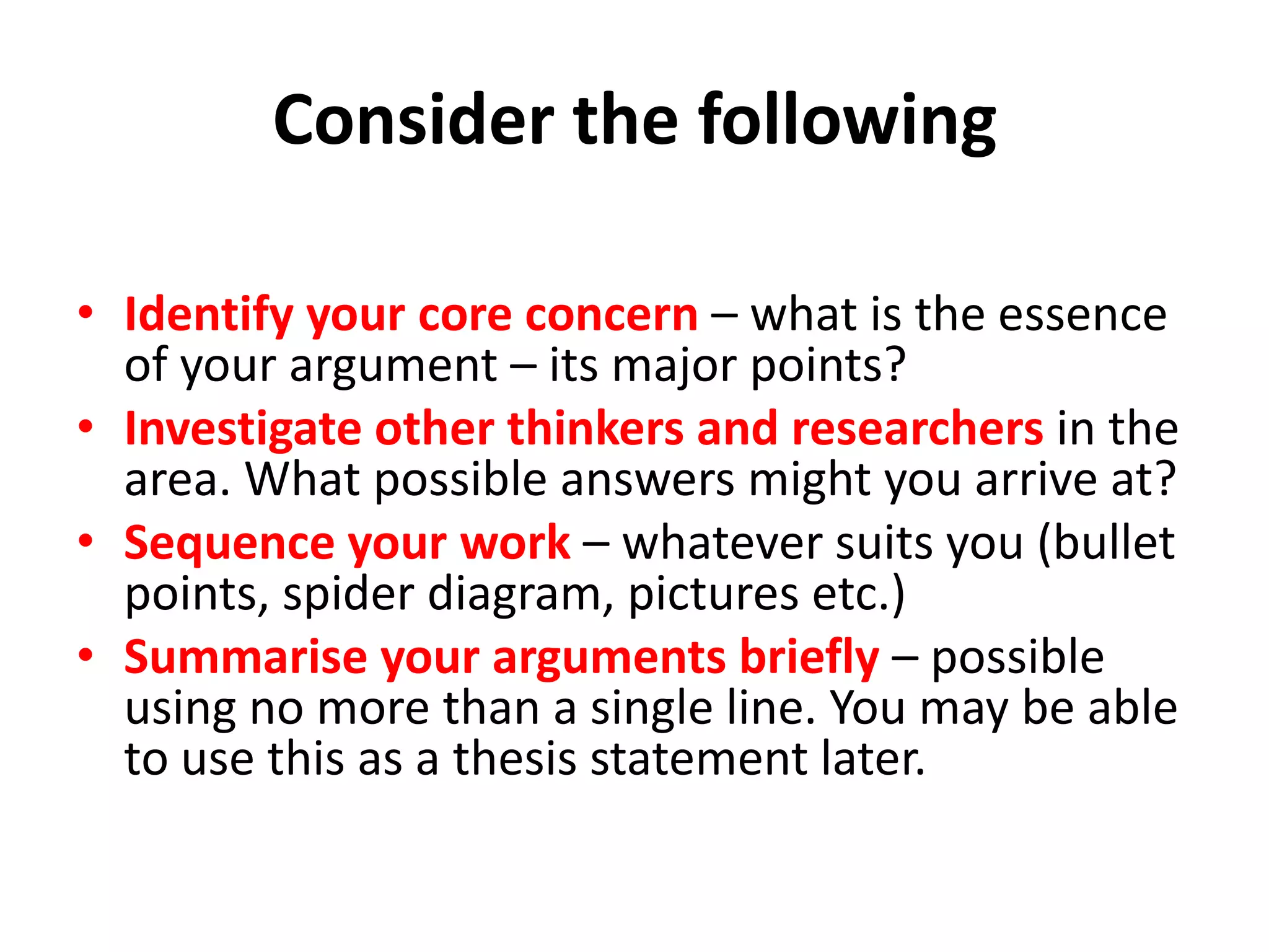 Consider the following
• Identify your core concern – what is the essence
of your argument – its major points?
• Investigate other thinkers and researchers in the
area. What possible answers might you arrive at?
• Sequence your work – whatever suits you (bullet
points, spider diagram, pictures etc.)
• Summarise your arguments briefly – possible
using no more than a single line. You may be able
to use this as a thesis statement later.

 