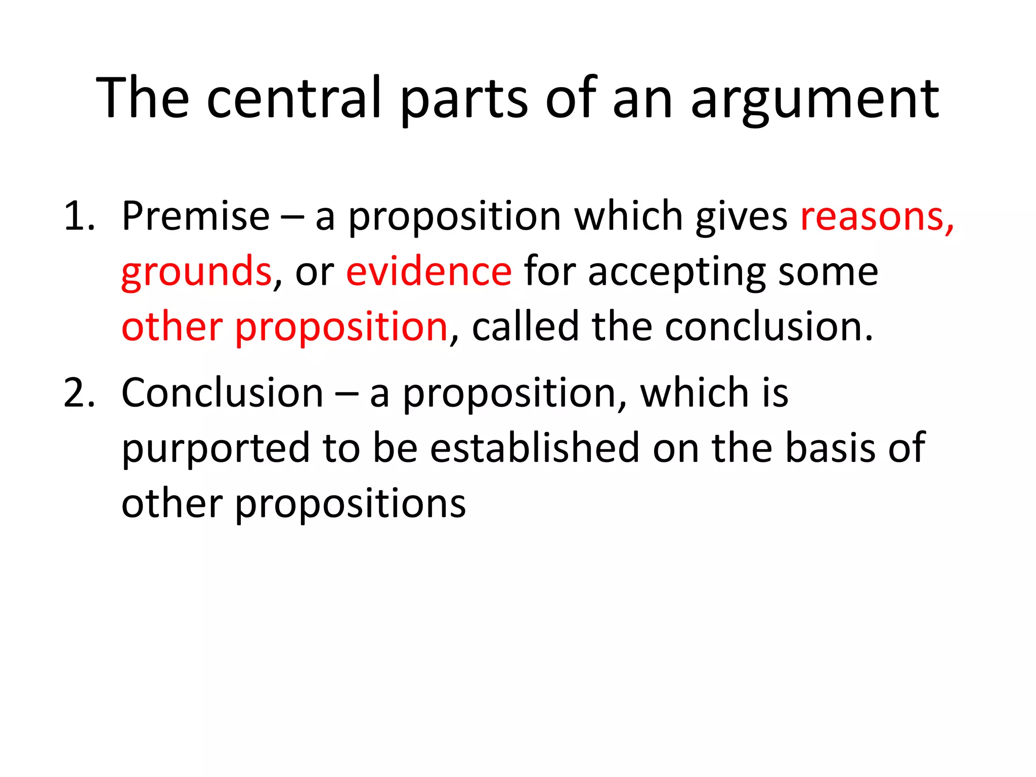 The central parts of an argument
1. Premise – a proposition which gives reasons,
grounds, or evidence for accepting some
other proposition, called the conclusion.
2. Conclusion – a proposition, which is
purported to be established on the basis of
other propositions

 