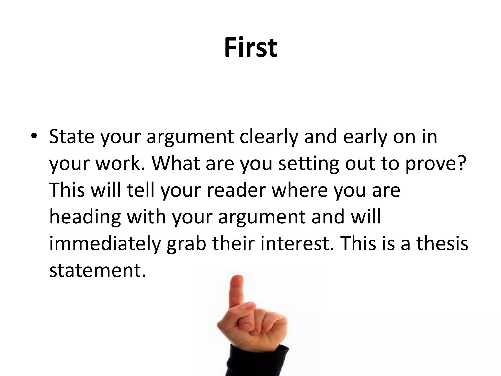 First
• State your argument clearly and early on in
your work. What are you setting out to prove?
This will tell your reader where you are
heading with your argument and will
immediately grab their interest. This is a thesis
statement.

 