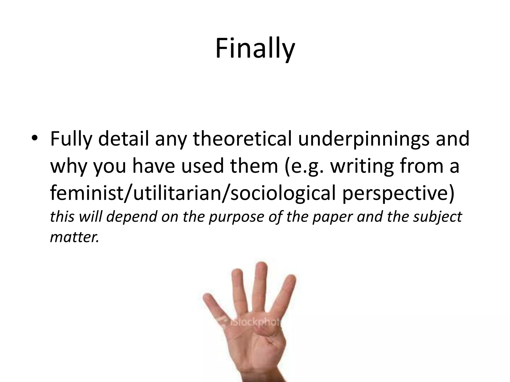 Finally
• Fully detail any theoretical underpinnings and
why you have used them (e.g. writing from a
feminist/utilitarian/sociological perspective)
this will depend on the purpose of the paper and the subject
matter.

 