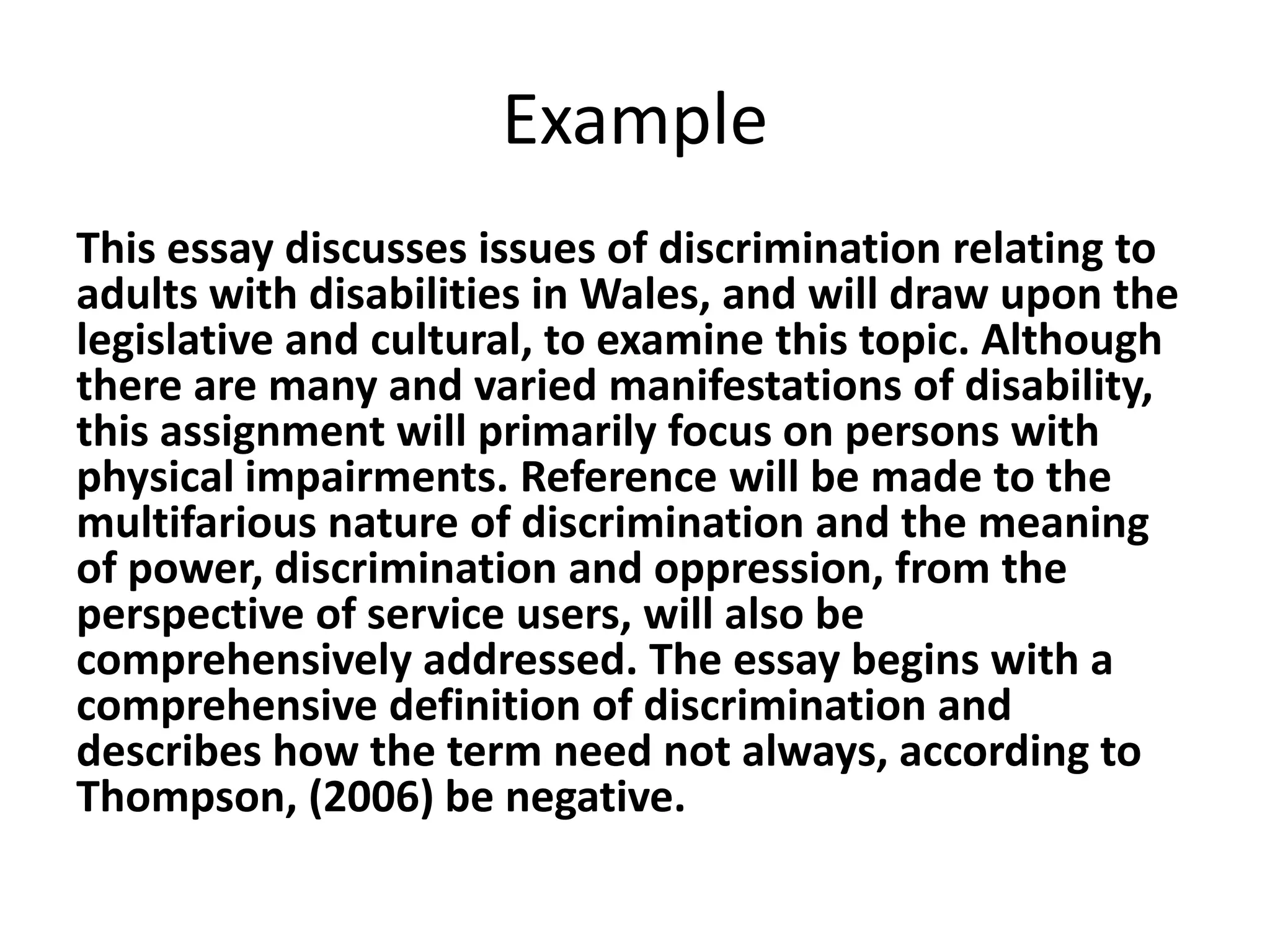 Example
This essay discusses issues of discrimination relating to
adults with disabilities in Wales, and will draw upon the
legislative and cultural, to examine this topic. Although
there are many and varied manifestations of disability,
this assignment will primarily focus on persons with
physical impairments. Reference will be made to the
multifarious nature of discrimination and the meaning
of power, discrimination and oppression, from the
perspective of service users, will also be
comprehensively addressed. The essay begins with a
comprehensive definition of discrimination and
describes how the term need not always, according to
Thompson, (2006) be negative.

 