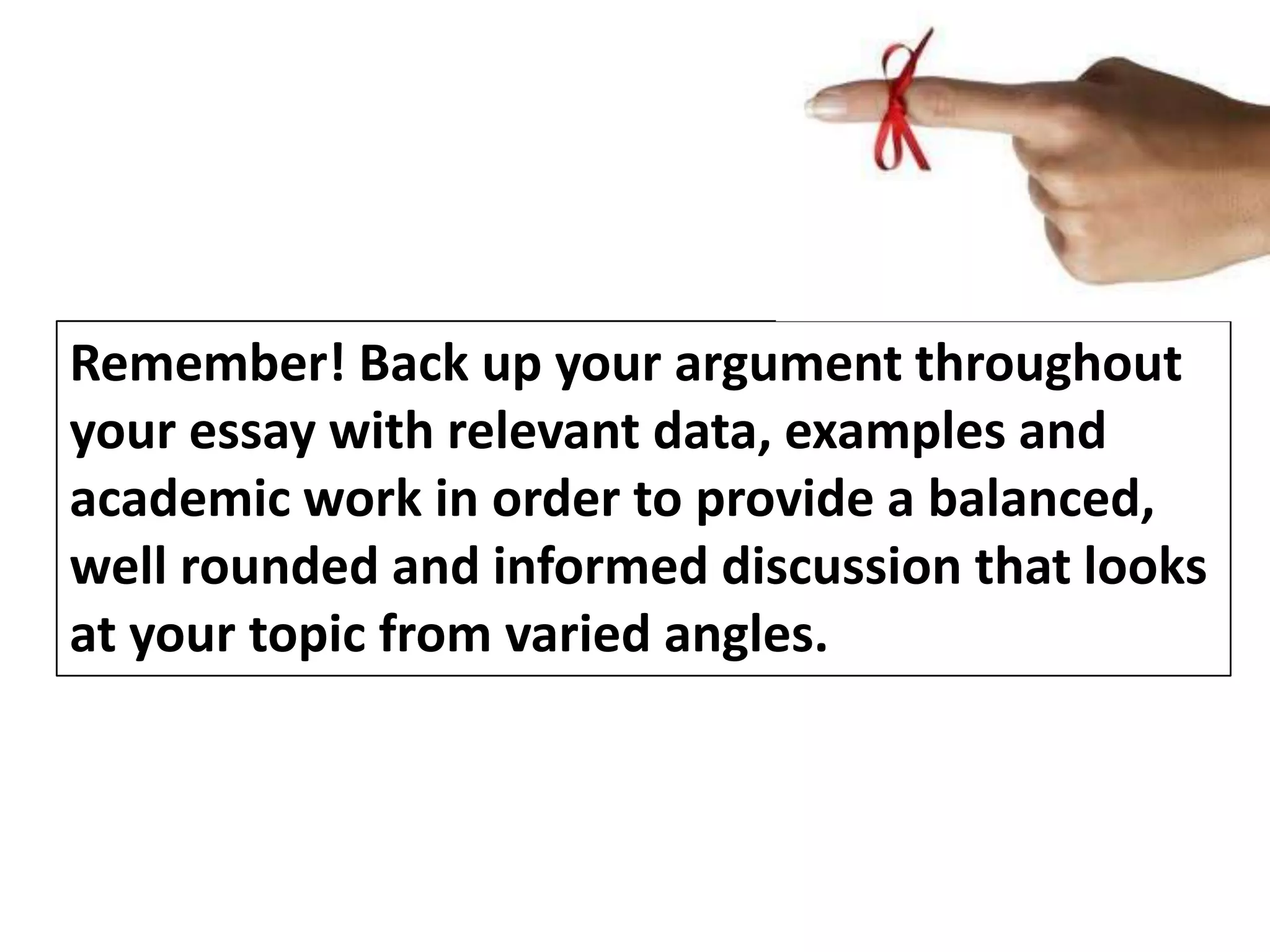 Remember! Back up your argument throughout
your essay with relevant data, examples and
academic work in order to provide a balanced,
well rounded and informed discussion that looks
at your topic from varied angles.

 