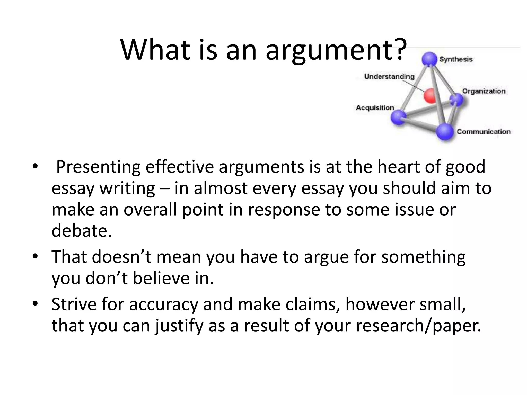 What is an argument?

• Presenting effective arguments is at the heart of good
essay writing – in almost every essay you should aim to
make an overall point in response to some issue or
debate.
• That doesn’t mean you have to argue for something
you don’t believe in.
• Strive for accuracy and make claims, however small,
that you can justify as a result of your research/paper.

 
