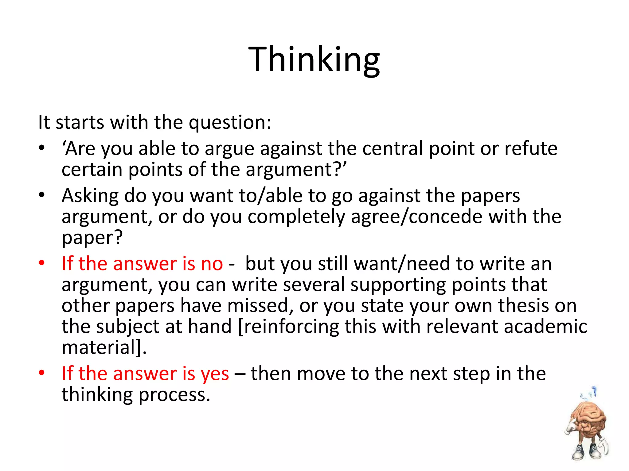Thinking
It starts with the question:
• ‘Are you able to argue against the central point or refute
certain points of the argument?’
• Asking do you want to/able to go against the papers
argument, or do you completely agree/concede with the
paper?
• If the answer is no - but you still want/need to write an
argument, you can write several supporting points that
other papers have missed, or you state your own thesis on
the subject at hand [reinforcing this with relevant academic
material].
• If the answer is yes – then move to the next step in the
thinking process.

 