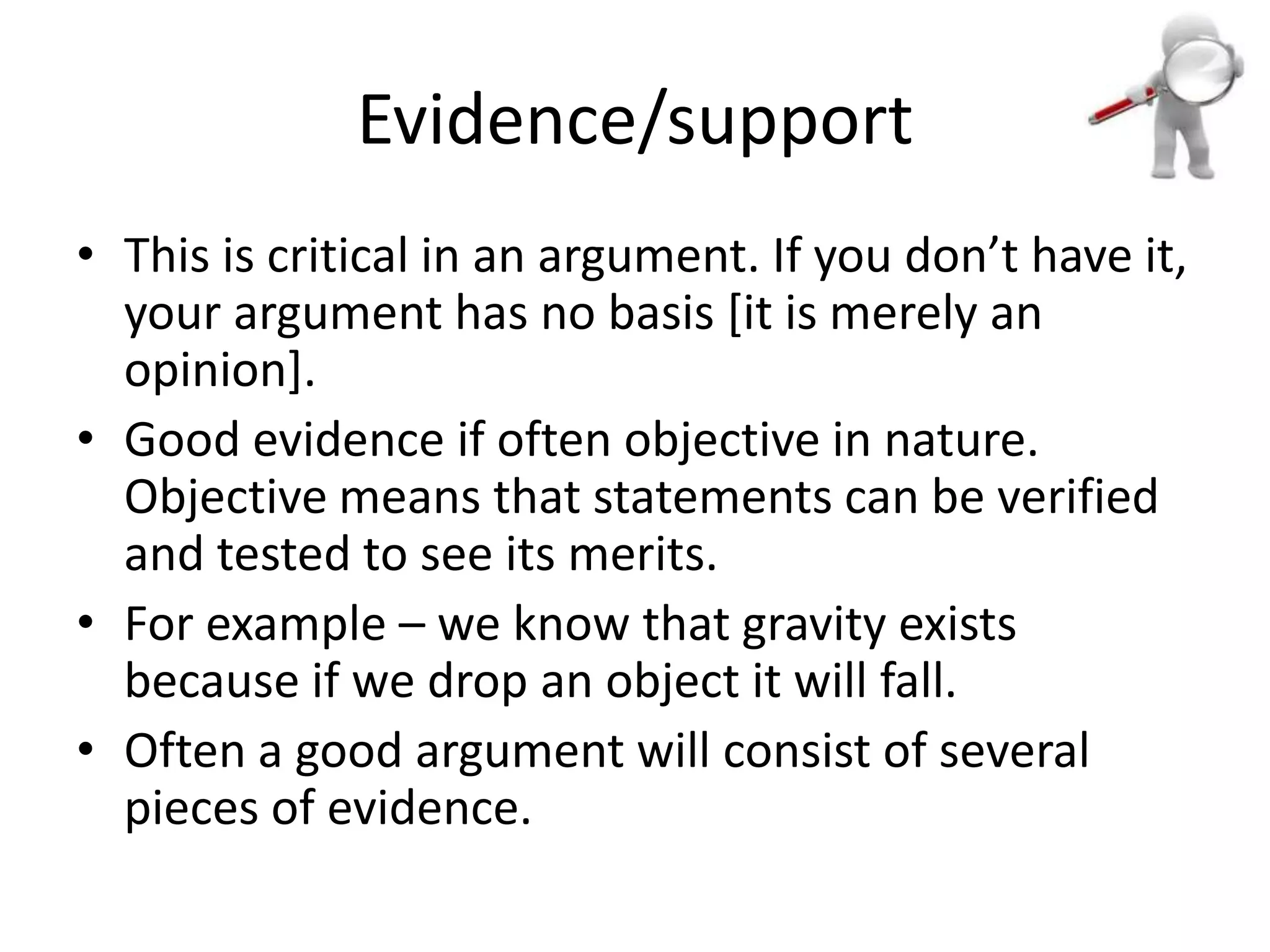 Evidence/support
• This is critical in an argument. If you don’t have it,
your argument has no basis [it is merely an
opinion].
• Good evidence if often objective in nature.
Objective means that statements can be verified
and tested to see its merits.
• For example – we know that gravity exists
because if we drop an object it will fall.
• Often a good argument will consist of several
pieces of evidence.

 