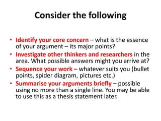 Consider the following
• Identify your core concern – what is the essence
of your argument – its major points?
• Investigate other thinkers and researchers in the
area. What possible answers might you arrive at?
• Sequence your work – whatever suits you (bullet
points, spider diagram, pictures etc.)
• Summarise your arguments briefly – possible
using no more than a single line. You may be able
to use this as a thesis statement later.

 