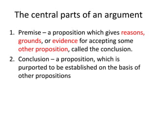 The central parts of an argument
1. Premise – a proposition which gives reasons,
grounds, or evidence for accepting some
other proposition, called the conclusion.
2. Conclusion – a proposition, which is
purported to be established on the basis of
other propositions

 