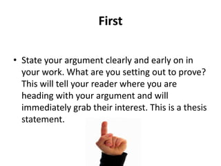 First
• State your argument clearly and early on in
your work. What are you setting out to prove?
This will tell your reader where you are
heading with your argument and will
immediately grab their interest. This is a thesis
statement.

 