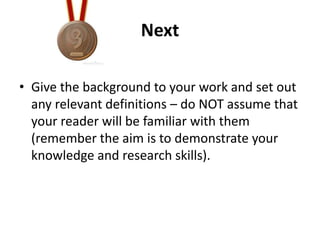 Next
• Give the background to your work and set out
any relevant definitions – do NOT assume that
your reader will be familiar with them
(remember the aim is to demonstrate your
knowledge and research skills).

 