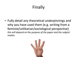 Finally
• Fully detail any theoretical underpinnings and
why you have used them (e.g. writing from a
feminist/utilitarian/sociological perspective)
this will depend on the purpose of the paper and the subject
matter.

 