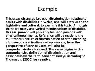 Example
This essay discusses issues of discrimination relating to
adults with disabilities in Wales, and will draw upon the
legislative and cultural, to examine this topic. Although
there are many and varied manifestations of disability,
this assignment will primarily focus on persons with
physical impairments. Reference will be made to the
multifarious nature of discrimination and the meaning
of power, discrimination and oppression, from the
perspective of service users, will also be
comprehensively addressed. The essay begins with a
comprehensive definition of discrimination and
describes how the term need not always, according to
Thompson, (2006) be negative.

 