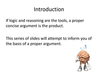 Introduction
If logic and reasoning are the tools, a proper
concise argument is the product.
This series of slides will attempt to inform you of
the basis of a proper argument.

 