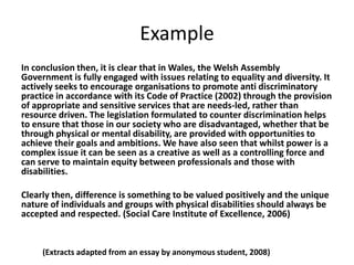 Example
In conclusion then, it is clear that in Wales, the Welsh Assembly
Government is fully engaged with issues relating to equality and diversity. It
actively seeks to encourage organisations to promote anti discriminatory
practice in accordance with its Code of Practice (2002) through the provision
of appropriate and sensitive services that are needs-led, rather than
resource driven. The legislation formulated to counter discrimination helps
to ensure that those in our society who are disadvantaged, whether that be
through physical or mental disability, are provided with opportunities to
achieve their goals and ambitions. We have also seen that whilst power is a
complex issue it can be seen as a creative as well as a controlling force and
can serve to maintain equity between professionals and those with
disabilities.
Clearly then, difference is something to be valued positively and the unique
nature of individuals and groups with physical disabilities should always be
accepted and respected. (Social Care Institute of Excellence, 2006)

(Extracts adapted from an essay by anonymous student, 2008)

 
