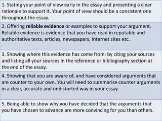 1. Stating your point of view early in the essay and presenting a clear
rationale to support it. Your point of view should be a consistent one
throughout the essay.
2. Offering reliable evidence or examples to support your argument.
Reliable evidence is evidence that you have read in reputable and
authoritative texts, articles, newspapers, Internet sites etc.
3. Showing where this evidence has come from: by citing your sources
and listing all your sources in the reference or bibliography section at
the end of the essay.
4. Showing that you are aware of, and have considered arguments that
are counter to your own. You will need to summarise counter arguments
in a clear, accurate and undistorted way in your essay
5. Being able to show why you have decided that the arguments that
you have chosen to advance are more convincing for you than others.

 