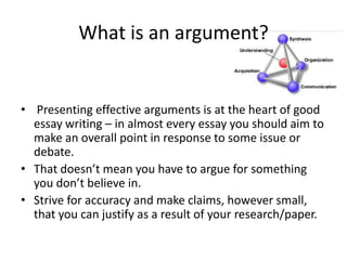 What is an argument?

• Presenting effective arguments is at the heart of good
essay writing – in almost every essay you should aim to
make an overall point in response to some issue or
debate.
• That doesn’t mean you have to argue for something
you don’t believe in.
• Strive for accuracy and make claims, however small,
that you can justify as a result of your research/paper.

 