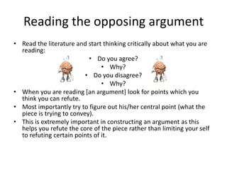 Reading the opposing argument
• Read the literature and start thinking critically about what you are
reading:
• Do you agree?
• Why?
• Do you disagree?
• Why?
• When you are reading [an argument] look for points which you
think you can refute.
• Most importantly try to figure out his/her central point (what the
piece is trying to convey).
• This is extremely important in constructing an argument as this
helps you refute the core of the piece rather than limiting your self
to refuting certain points of it.

 