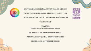 UNIVERSIDAD NACIONAL AUTÓNOMA DE MÉXICO
FACULTAD DE ESTUDIOS SUPERIORES CUAUTITLÁN
LICENCIATURA EN DISEÑO Y COMUNICACIÓN VISUAL
GEOMETRÍA II
TRABAJO:
Proyección de las sombras de un mueble
PROFESORA: ARGELIA FONES DOROTEO
ALUMNA: SAIDY JAHDAI ARGUETA FUENTES
FECHA: 16 DE SEPTIEMBRE DE 2022
 
