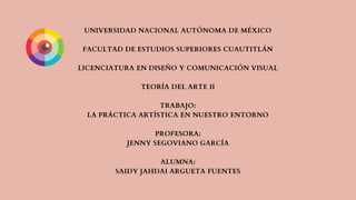 UNIVERSIDAD NACIONAL AUTÓNOMA DE MÉXICO
FACULTAD DE ESTUDIOS SUPERIORES CUAUTITLÁN
LICENCIATURA EN DISEÑO Y COMUNICACIÓN VISUAL
TEORÍA DEL ARTE II
TRABAJO:
LA PRÁCTICA ARTÍSTICA EN NUESTRO ENTORNO
PROFESORA:
JENNY SEGOVIANO GARCÍA
ALUMNA:
SAIDY JAHDAI ARGUETA FUENTES
 