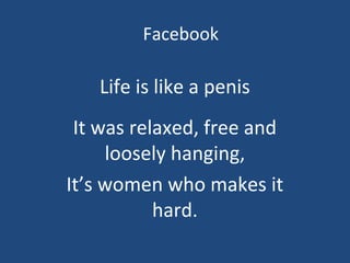 Facebook
Life is like a penis
It was relaxed, free and
loosely hanging,
It’s women who makes it
hard.
 