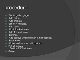 procedure
    Saute garlic, ginger.
    Add onion.
    Add chicken.
   Stir for 4 minutes.
    Add patis.
    Cook for 4 minutes.
    Add 1 cup of water.
    Simmer.
    Add papaya when chicken is half cooked.
    Pour water.
    Cover and simmer until cooked.
   Put sili leaves.
    . Boil for 2 1/2 minutes.
   Serve.
 