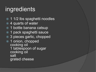 ingredients
   1 1/2 lbs spaghetti noodles
   4 quarts of water
   1 bottle banana catsup
   1 pack spaghetti sauce
   3 pieces garlic, chopped
   1 onion, chopped
    cooking oil
    1 tablespoon of sugar
    cooking oil
    salt
    grated cheese
 
