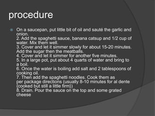 procedure
   On a saucepan, put little bit of oil and sauté the garlic and
    onion.
    2. Add the spaghetti sauce, banana catsup and 1/2 cup of
    water. Mix them well.
    3. Cover and let it simmer slowly for about 15-20 minutes.
    Add the sugar then the meatballs.
    4. Cover and let it simmer for another five minutes.
    5. In a large pot, put about 4 quarts of water and bring to
    a boil.
    6. Once the water is boiling add salt and 2 tablespoons of
    cooking oil.
    7. Then add the spaghetti noodles. Cook them as
    per package directions (usually 8-10 minutes for al dente
    {cooked but still a little firm})
    8. Drain. Pour the sauce on the top and some grated
    cheese
 