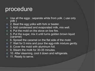 procedure
   Use all the eggs ; separate white from yolk. ( use only
    yolk )
   2. Beat the egg yolks with fork or beater.
   3. Add condensed and evaporated milk, mix well.
   4. Put the mold on the stove on low fire.
   5. Put the sugar, mix it until turns golden brown liquid
    (caramel)
   6. Spread the caramel on the flat side of the mold.
   7. Wait for 5 mins and pour the egg-milk mixture gently.
   8. Cover the mold with aluminum foil.
   9. Steam the molk for 30-35 minutes.
   10. After steaming, cool it down and refrigerate.
   11. Ready to serve.
 