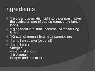 ingredients
   1 big Bangus milkfish cut into 3 portions (leave
    the scales on and of course remove the laman
    loob)
   1 ginger cut into small portions (pampaalis ng
    lansa)
   1-2 pcs. of green siling haba pangsigang
   1 small ampalaya (optional)
   1 small onion
    Vinegar
    water (just enough)
    1 tsp sugar
    Pepper and salt to taste
 
