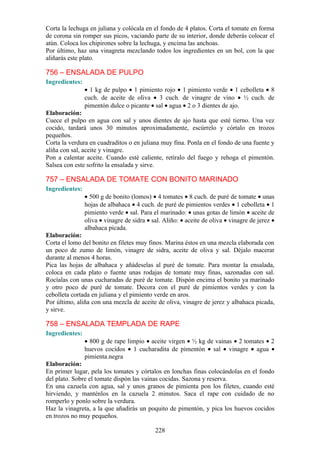 Corta la lechuga en juliana y colócala en el fondo de 4 platos. Corta el tomate en forma
de corona sin romper sus picos, vaciando parte de su interior, donde deberás colocar el
atún. Coloca los chipirones sobre la lechuga, y encima las anchoas.
Por último, haz una vinagreta mezclando todos los ingredientes en un bol, con la que
aliñarás este plato.

756 – ENSALADA DE PULPO
Ingredientes:
                • 1 kg de pulpo • 1 pimiento rojo • 1 pimiento verde • 1 cebolleta • 8
                cuch. de aceite de oliva • 3 cuch. de vinagre de vino • ½ cuch. de
                pimentón dulce o picante • sal • agua • 2 o 3 dientes de ajo.
Elaboración:
Cuece el pulpo en agua con sal y unos dientes de ajo hasta que esté tierno. Una vez
cocido, tardará unos 30 minutos aproximadamente, escúrrelo y córtalo en trozos
pequeños.
Corta la verdura en cuadraditos o en juliana muy fina. Ponla en el fondo de una fuente y
aliña con sal, aceite y vinagre.
Pon a calentar aceite. Cuando esté caliente, retíralo del fuego y rehoga el pimentón.
Salsea con este sofrito la ensalada y sirve.

757 – ENSALADA DE TOMATE CON BONITO MARINADO
Ingredientes:
                • 500 g de bonito (lomos) • 4 tomates • 8 cuch. de puré de tomate • unas
                hojas de albahaca • 4 cuch. de puré de pimientos verdes • 1 cebolleta • 1
                pimiento verde • sal. Para el marinado: • unas gotas de limón • aceite de
                oliva • vinagre de sidra • sal. Aliño: • aceite de oliva • vinagre de jerez •
                albahaca picada.
Elaboración:
Corta el lomo del bonito en filetes muy finos. Marina éstos en una mezcla elaborada con
un poco de zumo de limón, vinagre de sidra, aceite de oliva y sal. Déjalo macerar
durante al menos 4 horas.
Pica las hojas de albahaca y añádeselas al puré de tomate. Para montar la ensalada,
coloca en cada plato o fuente unas rodajas de tomate muy finas, sazonadas con sal.
Rocíalas con unas cucharadas de puré de tomate. Dispón encima el bonito ya marinado
y otro poco de puré de tomate. Decora con el puré de pimientos verdes y con la
cebolleta cortada en juliana y el pimiento verde en aros.
Por último, aliña con una mezcla de aceite de oliva, vinagre de jerez y albahaca picada,
y sirve.

758 – ENSALADA TEMPLADA DE RAPE
Ingredientes:
                • 800 g de rape limpio • aceite virgen • ½ kg de vainas • 2 tomates • 2
                huevos cocidos • 1 cucharadita de pimentón • sal • vinagre • agua •
                pimienta.negra
Elaboración:
En primer lugar, pela los tomates y córtalos en lonchas finas colocándolas en el fondo
del plato. Sobre el tomate dispón las vainas cocidas. Sazona y reserva.
En una cazuela con agua, sal y unos granos de pimienta pon los filetes, cuando esté
hirviendo, y manténlos en la cazuela 2 minutos. Saca el rape con cuidado de no
romperlo y ponlo sobre la verdura.
Haz la vinagreta, a la que añadirás un poquito de pimentón, y pica los huevos cocidos
en trozos no muy pequeños.

                                            228
 