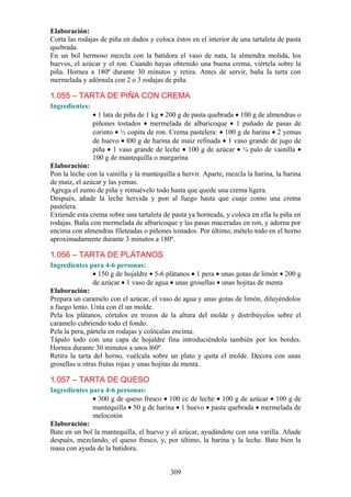 Elaboración:
Corta las rodajas de piña en dados y coloca éstos en el interior de una tartaleta de pasta
quebrada.
En un bol hermoso mezcla con la batidora el vaso de nata, la almendra molida, los
huevos, el azúcar y el ron. Cuando hayas obtenido una buena crema, viértela sobre la
piña. Hornea a 180º durante 30 minutos y retira. Antes de servir, baña la tarta con
mermelada y adórnala con 2 o 3 rodajas de piña.

1.055 – TARTA DE PIÑA CON CREMA
Ingredientes:
                • 1 lata de piña de 1 kg • 200 g de pasta quebrada • 100 g de almendras o
                piñones tostados • mermelada de albaricoque • 1 puñado de pasas de
                corinto • ½ copita de ron. Crema pastelera: • 100 g de harina • 2 yemas
                de huevo • l00 g de harina de maíz refinada • 1 vaso grande de jugo de
                piña • 1 vaso grande de leche • 100 g de azúcar • ¼ palo de vainilla •
                100 g de mantequilla o margarina
Elaboración:
Pon la leche con la vainilla y la mantequilla a hervir. Aparte, mezcla la harina, la harina
de maíz, el azúcar y las yemas.
Agrega el zumo de piña y remuévelo todo hasta que quede una crema ligera.
Después, añade la leche hervida y pon al fuego hasta que cuaje como una crema
pastelera.
Extiende esta crema sobre una tartaleta de pasta ya horneada, y coloca en ella la piña en
rodajas. Baña con mermelada de albaricoque y las pasas maceradas en ron, y adorna por
encima con almendras fileteadas o piñones tostados. Por último, mételo todo en el horno
aproximadamente durante 3 minutos a 180º.

1.056 – TARTA DE PLÁTANOS
Ingredientes para 4-6 personas:
                • 150 g de hojaldre • 5-6 plátanos • 1 pera • unas gotas de limón • 200 g
                de azúcar • 1 vaso de agua • unas grosellas • unas hojitas de menta
Elaboración:
Prepara un caramelo con el azúcar, el vaso de agua y unas gotas de limón, diluyéndolos
a fuego lento. Unta con él un molde.
Pela los plátanos, córtalos en trozos de la altura del molde y distribúyelos sobre el
caramelo cubriendo todo el fondo.
Pela la pera, pártela en rodajas y colócalas encima.
Tápalo todo con una capa de hojaldre fina introduciéndola también por los bordes.
Hornea durante 30 minutos a unos l60º.
Retira la tarta del horno, vuélcala sobre un plato y quita el molde. Decora con unas
grosellas u otras frutas rojas y unas hojitas de menta.

1.057 – TARTA DE QUESO
Ingredientes para 4-6 personas:
              • 300 g de queso fresco • 100 cc de leche • 100 g de azúcar • 100 g de
              mantequilla • 50 g de harina • 1 huevo • pasta quebrada • mermelada de
              melocotón
Elaboración:
Bate en un bol la mantequilla, el huevo y el azúcar, ayudándote con una varilla. Añade
después, mezclando, el queso fresco, y, por último, la harina y la leche. Bate bien la
masa con ayuda de la batidora.


                                           309
 