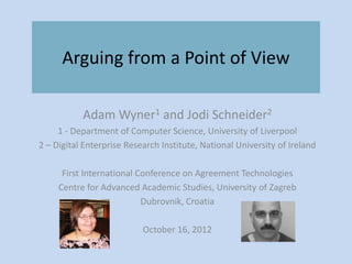 Arguing from a Point of View

           Adam Wyner1 and Jodi Schneider2
     1 - Department of Computer Science, University of Liverpool
2 – Digital Enterprise Research Institute, National University of Ireland

      First International Conference on Agreement Technologies
     Centre for Advanced Academic Studies, University of Zagreb
                           Dubrovnik, Croatia

                           October 16, 2012
 