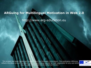ARGuing for Multilingual Motivation in Web 2.0 http://www.arg-education.eu This project has been funded with support from the European Commission. This publication ARGuing reflects the views only of the author, and the Commission cannot be held responsible for any use which may be made of the information contained therein.&quot; 