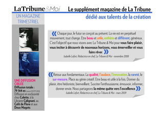 Le supplément magazine de La Tribune
  UN MAGAZINE                                            dédié aux talents de la création
   TRIMESTRIEL

                                  «     Chaque jour, le futur se conçoit au présent. La vie est en perpétuel
                                 mouvement, tout change. Etre beau et utile, esthète et différent, généreux.
                                 C’est l’objectif que nous visons avec La Tribune & Moi pour vous faire plaisir,

                                                                    faire rêver.       »
                                 vous inciter à découvrir de nouveaux horizons, vous émerveiller et vous

                                             Isabelle Lefort, Rédactrice en chef, La Tribune & Moi - novembre 2008




                                 «   Retour aux fondamentaux. La qualité, l’audace, l’innovation, la rareté, le
                                    sur-mesure. Place au génie créatif. Etre beau et utile à la fois. Donner du

                                                                                                                     »
UNE DIFFUSION
CIBLEE                           plaisir, être hédoniste, bienveillant. Susciter l’enthousiasme, émouvoir, informer,
Diffusion totale :                      donner envie. Nous partageons la même quête vers l’excellence.
79 164 ex (source OJD PV 2010)
Diffusion en exclusivité                       Isabelle Lefort, Rédactrice en chef, La Tribune & Moi - mars 2009
chez Colette, à la
Librairie Calignani, au
Café de Flore et aux
Deux Magots.
 