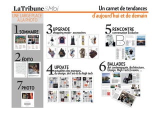 Un carnet de tendances
UNE LARGE PLACE                                      d’aujourd’hui et de demain
  A LA PHOTO

                  UPGRADE                                       RENCONTRE
   SOMMAIRE       shopping mode - accessoires                   conversation Exclusive




    ÉDITO
                                                            BALLADES
                   UPDATE                                   Art contemporain, Architecture,
                                                            Design, High Tech,Evasion, …
                   actualités des marques,
                   du design, de l’art et du high tech



    PHOTO
 
