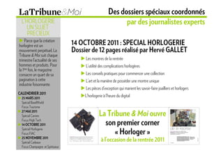 Des dossiers spéciaux coordonnés
 L’HORLOGERIE                                                par des journalistes experts
    UN SUJET
    PRECIEUX
    Parce que la création
horlogère est un                 14 OCTOBRE 2011 : SPECIAL HORLOGERIE
mouvement perpétuel, La          Dossier de 12 pages réalisé par Hervé GALLET
Tribune & Moi suit chaque
trimestre l’actualité de ses          Les montres de la rentrée
hommes et produits. Pour              L’utilité des complications horlogères
la 1ère fois, le magazine
consacre un quart de sa               Les conseils pratiques pour commencer une collection
pagination à cette                    L’art et la manière de posséder une montre unique
industrie foisonnante.
                                      Les pièces d’exception qui marient les savoir-faire joailliers et horlogers
CALENDRIER 2011
 25 MARS 2011
                                      L’horlogerie à l’heure du digital
 Spécial BaselWorld
 Focus Tourisme
 27 MAI 2011
 Spécial Cannes                                 La Tribune & Moi ouvre
 Focus High Tech
 14 OCTOBRE 2011                                  son premier corner
 Spécial Horlogerie
 Focus FIAC                                           « Horloger »
 25 NOVEMBRE 2011
 Spécial Cadeaux
                                                 à l’occasion de la rentrée 2011
 Focus Champagne et Spiritueux
 