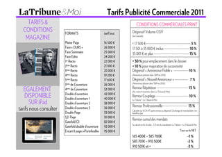Tarifs Publicité Commerciale 2011
    TARIFS &                                                             CONDITIONS COMMERCIALES PRINT
  CONDITIONS            FORMATS                         tarif brut   Dégressif Volume CGV
   MAGAZINE                                                          (en Cascade)

                        Pleine Page                     16 500 €     < 17 500 €---------------------------------------- 5 %
                        Face « OURS »                   26 000 €     17 501 à 35 000 € inclus -----------------------10 %
                        Face Sommaire                   25 000 €     35 001 € et plus --------------------------------15 %
                        Face Edito                      24 000 €
                        1er Recto                       22 000 €     + 30 % pour emplacement dans le dossier
                        2ème Recto                      21 000 €     + 10 % pour majoration de successivité
                        3ème Recto                      20 000 €     Dégressif « Annonceur Fidèle » ------------- 10 %
                        4ème Recto                      19 200 €     (Annonceurs présents dans T&M en 2010)
                        5ème Recto                      17 600 €     Dégressif « Nouvel Annonceur » ------------ 7 %
                                                                     (Annonceurs absents dans T&M en 2010)
                        3ème de Couverture              26 000 €
                                                                     Remise Répétition ---------------------------- 15 %
   EGALEMENT            4ème de Couverture              32 000 €
                                                                     (Au moins 4 insertions dans La Tribune & Moi)
    DISPONIBLE          Double d’ouverture
                        Double d’ouverture 1
                                                        42 000 €
                                                        40 000 €
                                                                     Remise Couplage ----------------------------- 10 %
      SUR iPad
                                                                     La Tribune + La Tribune & Moi
                        Double d’ouverture 2            38 000 €
                                                                     Remise Professionnelle---------------------- 15 %
tarifs nous consulter   Double d’ouverture 3
                        Double Page
                                                        36 000 €
                                                        33 000 €
                                                                     Calculée sur le CA HT après remise ou dégressif. L’échange de marchandise n’en
                                                                     bénéficie pas.
                        1/2 Page                        10 000 €
                                                                     Remise cumul des mandats
                        Gatefold C3                     82 000 €
                                                                     Se calcule en fin d’ordre – CA net du mandataire La Tribune + La Tribune & Moi.
                        Gatefold double d’ouverture     92 000 €
                        Encart 8 pages «Portefeuille»   95 000 €                                                               Taux sur le NET
                                                                     165 400€ – 585 700€                                                -1 %
                                                                     585 701€ – 910 500€                                                -2 %
                                                                     910 501€ et +                                                      -3 %
 