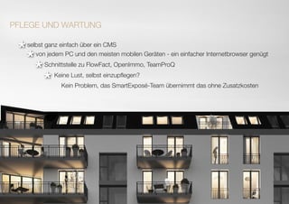 selbst ganz einfach über ein CMS
PFLEGE UND WARTUNG
von jedem PC und den meisten mobilen Geräten - ein einfacher Internetbrowser genügt
Schnittstelle zu FlowFact, OpenImmo, TeamProQ
Keine Lust, selbst einzupflegen?
Kein Problem, das SmartExposé-Team übernimmt das ohne Zusatzkosten
**
*
*
 