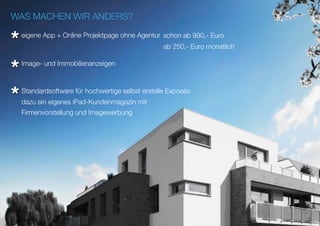 WAS MACHEN WIR ANDERS?
eigene App + Online Projektpage ohne Agentur
Standardsoftware für hochwertige selbst erstelle Exposés
Image- und Immobilienanzeigen
schon ab 990,- Euro
ab 250,- Euro monatlich
dazu ein eigenes iPad-Kundenmagazin mit
Firmenvorstellung und Imagewerbung
*
*
*
 