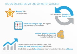 WARUM SOLLTEN SIE MIT UNS VORREITER WERDEN?
Nummer 1 im
Immobilienmarkt
geringe Investitionskosten
durch Online-Software mit
monatlichen Gebühren
innerhalb weniger Tage Ihre eigene
App erstellen und live stellen
Schnittstellen zu FlowFact
und OpenImmo
SmartExposé-Online-Software und Apps sind
immer auf dem neuesten Stand der Technik.
Der Betrieb sowie alle Updates sind in den monatlichen Gebühren inklusive.
 